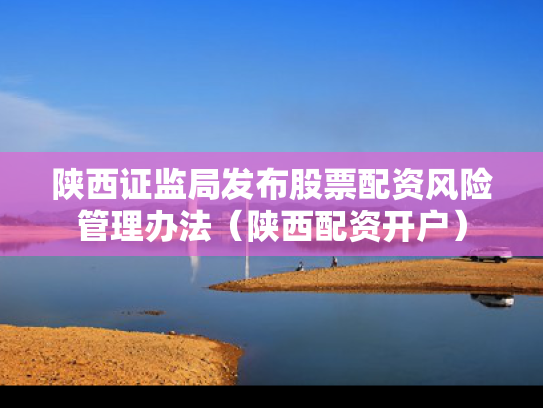 陕西证监局发布股票配资风险管理办法（陕西配资开户）