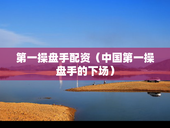 第一操盘手配资（中国第一操盘手的下场）