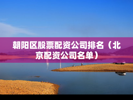 朝阳区股票配资公司排名（北京配资公司名单）