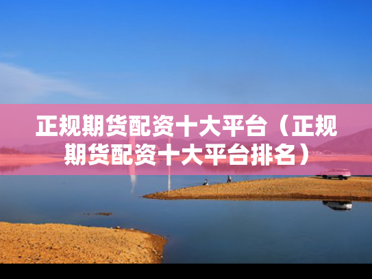 正规期货配资十大平台（正规期货配资十大平台排名）