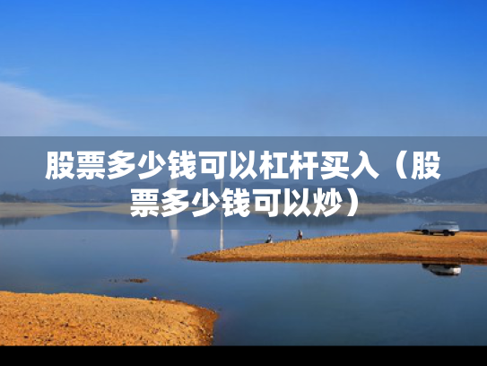股票多少钱可以杠杆买入（股票多少钱可以炒）