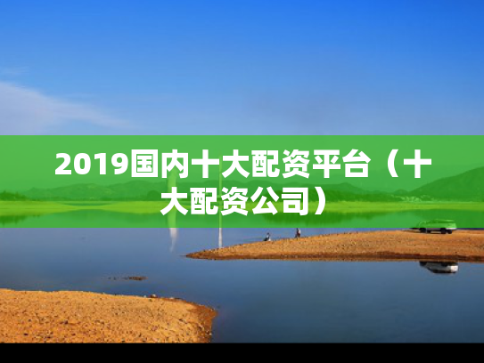 2019国内十大配资平台（十大配资公司）