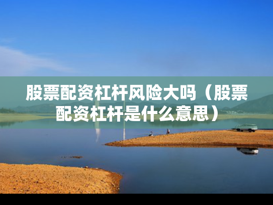 股票配资杠杆风险大吗（股票配资杠杆是什么意思）