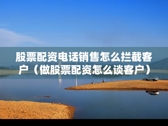 股票配资电话销售怎么拦截客户（做股票配资怎么谈客户）