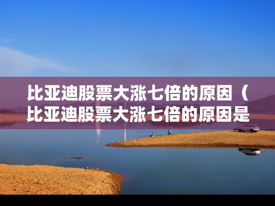 比亚迪股票大涨七倍的原因（比亚迪股票大涨七倍的原因是什么）