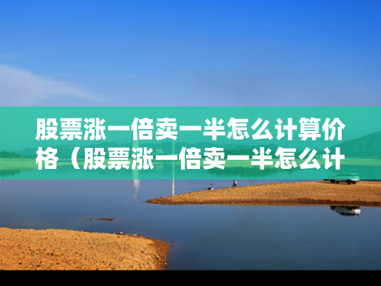 股票涨一倍卖一半怎么计算价格（股票涨一倍卖一半怎么计算价格呢）