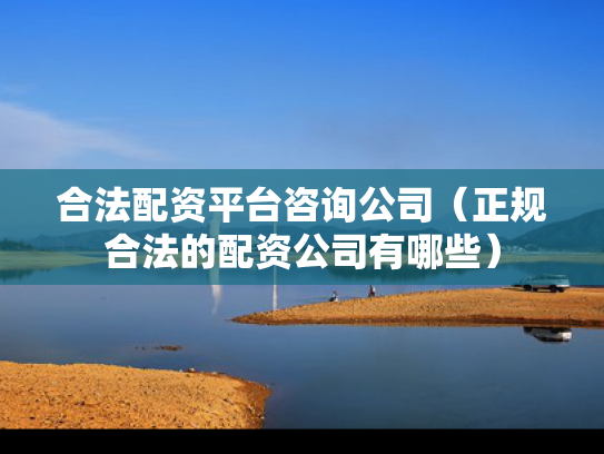 合法配资平台咨询公司（正规合法的配资公司有哪些）