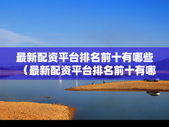 最新配资平台排名前十有哪些（最新配资平台排名前十有哪些企业）
