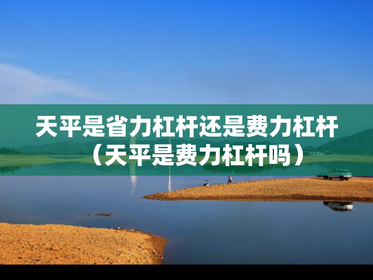 天平是省力杠杆还是费力杠杆（天平是费力杠杆吗）