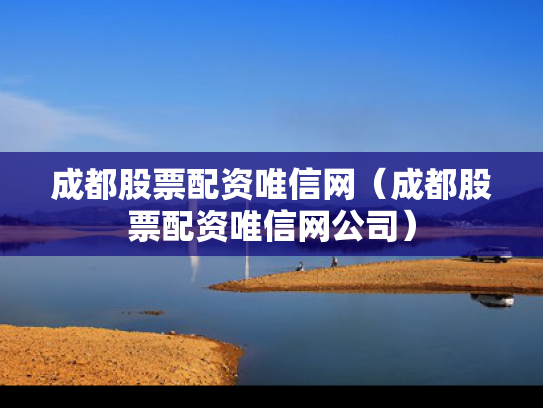 成都股票配资唯信网（成都股票配资唯信网公司）