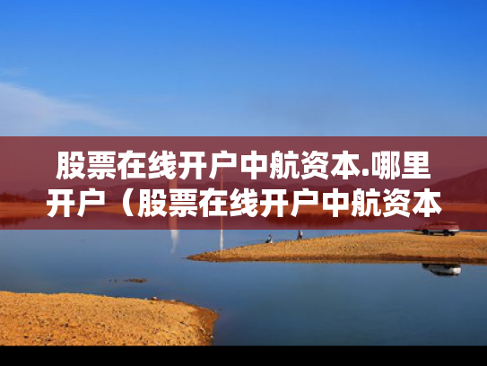 股票在线开户中航资本.哪里开户（股票在线开户中航资本哪里开户的）