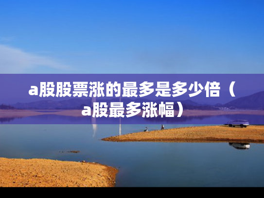 a股股票涨的最多是多少倍（a股最多涨幅）