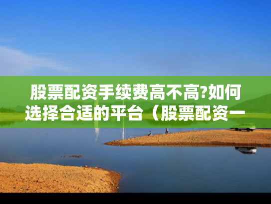 股票配资手续费高不高?如何选择合适的平台（股票配资一般多少利息）