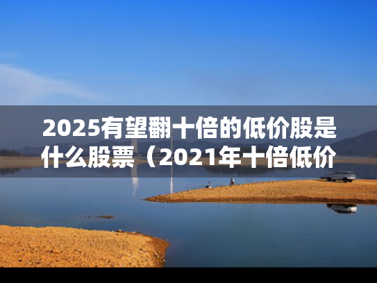 2025有望翻十倍的低价股是什么股票（2021年十倍低价潜力牛股）