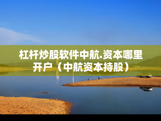 杠杆炒股软件中航.资本哪里开户（中航资本持股）