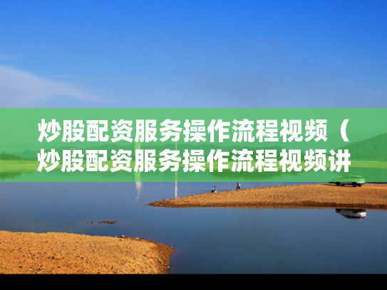 炒股配资服务操作流程视频（炒股配资服务操作流程视频讲解）