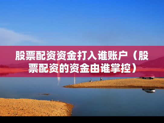 股票配资资金打入谁账户（股票配资的资金由谁掌控）