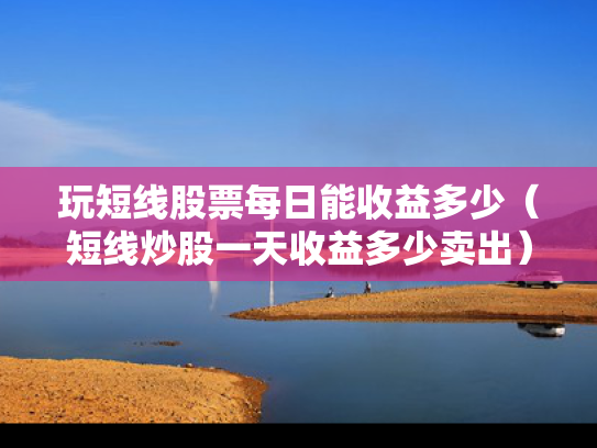 玩短线股票每日能收益多少（短线炒股一天收益多少卖出）