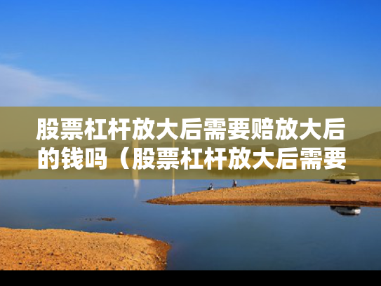 股票杠杆放大后需要赔放大后的钱吗（股票杠杆放大后需要赔放大后的钱吗为什么）