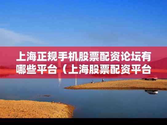 上海正规手机股票配资论坛有哪些平台（上海股票配资平台排行榜）