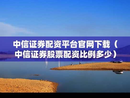 中信证券配资平台官网下载（中信证券股票配资比例多少）