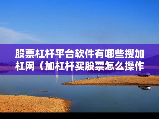 股票杠杆平台软件有哪些搜加杠网（加杠杆买股票怎么操作?）