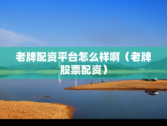 老牌配资平台怎么样啊（老牌股票配资）