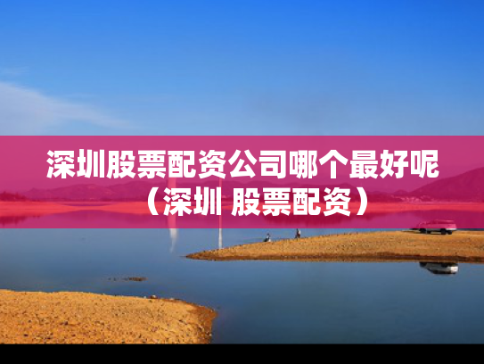 深圳股票配资公司哪个最好呢（深圳 股票配资）