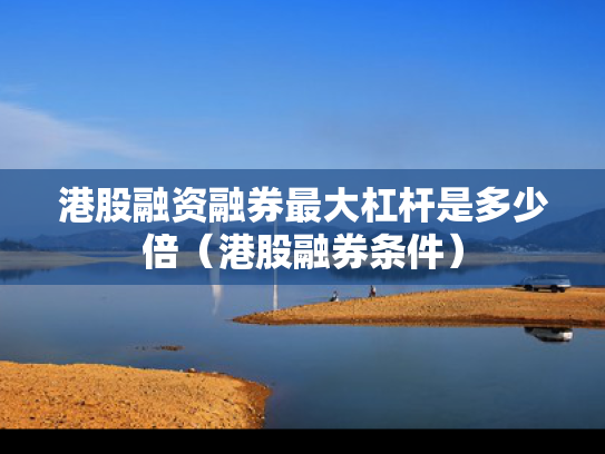 港股融资融券最大杠杆是多少倍（港股融券条件）