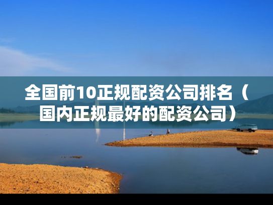 全国前10正规配资公司排名（国内正规最好的配资公司）