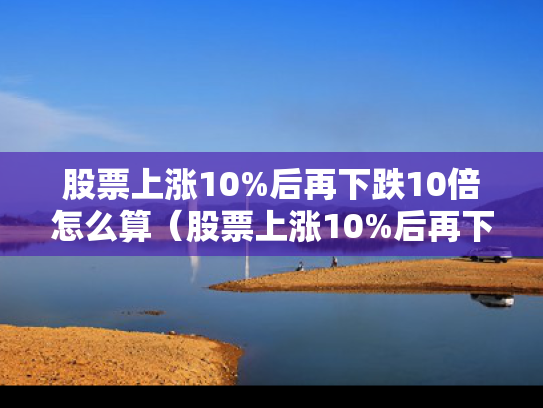 股票上涨10%后再下跌10倍怎么算（股票上涨10%后再下跌10%）