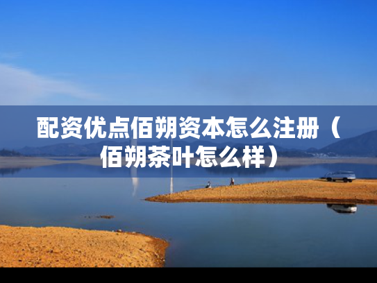 配资优点佰朔资本怎么注册（佰朔茶叶怎么样）