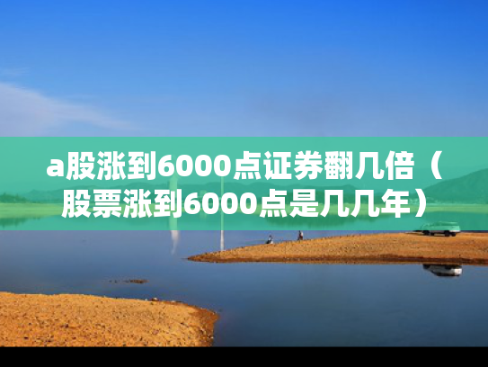 a股涨到6000点证券翻几倍（股票涨到6000点是几几年）