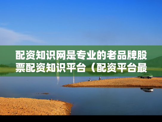 配资知识网是专业的老品牌股票配资知识平台（配资平台最新消息）