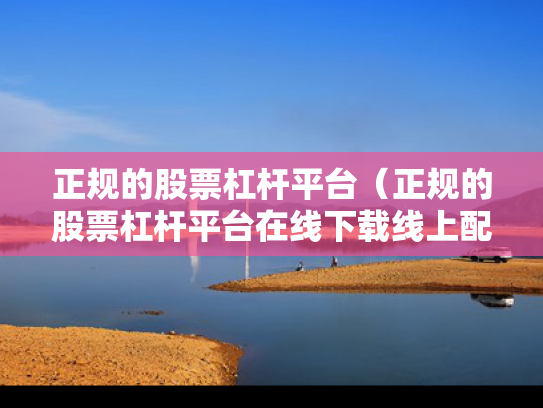 正规的股票杠杆平台（正规的股票杠杆平台在线下载线上配资中国）