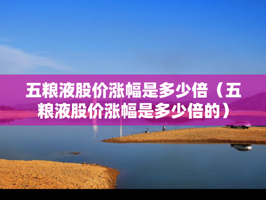 五粮液股价涨幅是多少倍（五粮液股价涨幅是多少倍的）