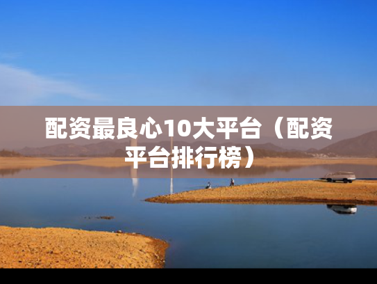 配资最良心10大平台（配资平台排行榜）