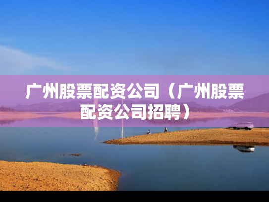 广州股票配资公司（广州股票配资公司招聘）