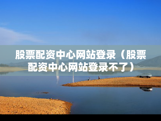 股票配资中心网站登录（股票配资中心网站登录不了）