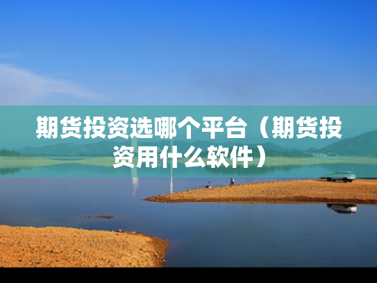 期货投资选哪个平台（期货投资用什么软件）