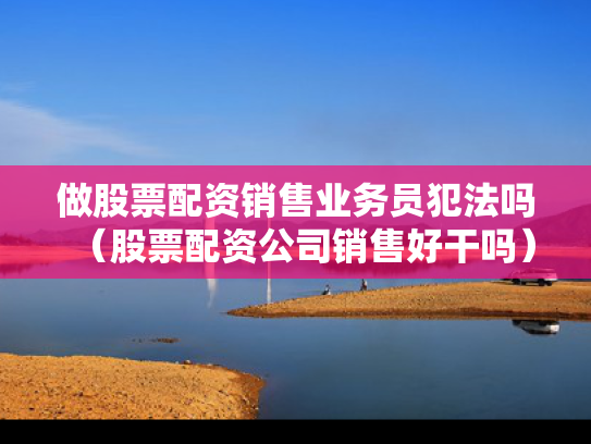 做股票配资销售业务员犯法吗（股票配资公司销售好干吗）