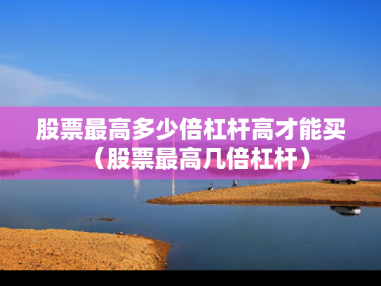 股票最高多少倍杠杆高才能买（股票最高几倍杠杆）