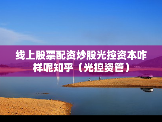 线上股票配资炒股光控资本咋样呢知乎（光控资管）