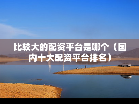 比较大的配资平台是哪个（国内十大配资平台排名）