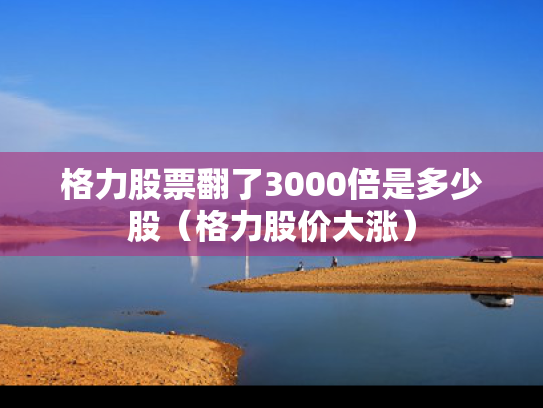 格力股票翻了3000倍是多少股（格力股价大涨）