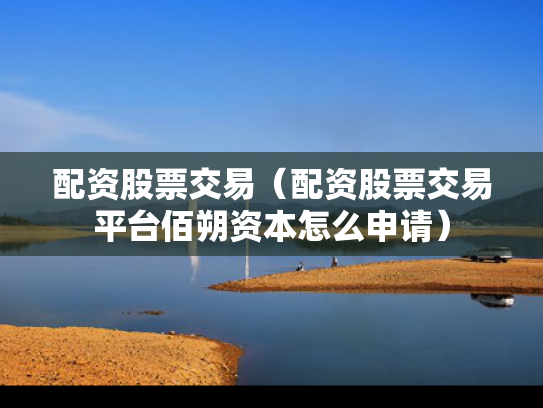 配资股票交易（配资股票交易平台佰朔资本怎么申请）