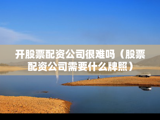 开股票配资公司很难吗（股票配资公司需要什么牌照）