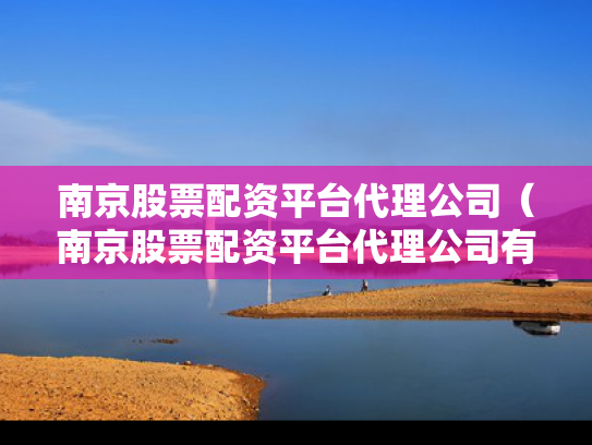 南京股票配资平台代理公司（南京股票配资平台代理公司有哪些）