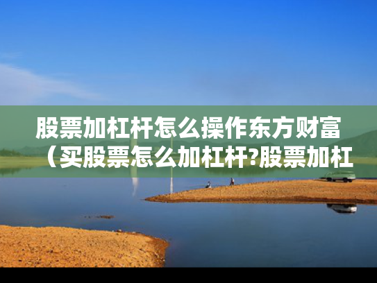 股票加杠杆怎么操作东方财富（买股票怎么加杠杆?股票加杠杆有多少风险?）
