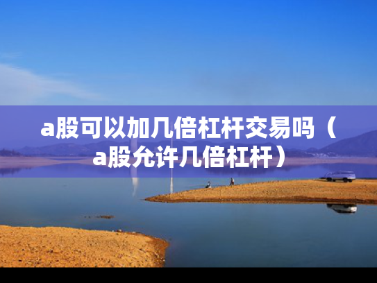 a股可以加几倍杠杆交易吗（a股允许几倍杠杆）